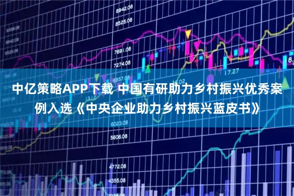 中亿策略APP下载 中国有研助力乡村振兴优秀案例入选《中央企业助力乡村振兴蓝皮书》