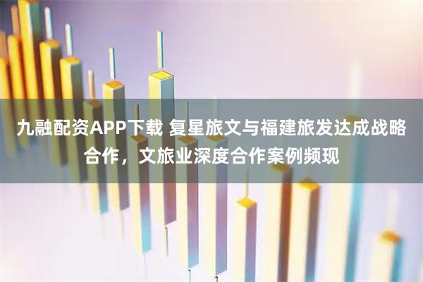 九融配资APP下载 复星旅文与福建旅发达成战略合作，文旅业深度合作案例频现