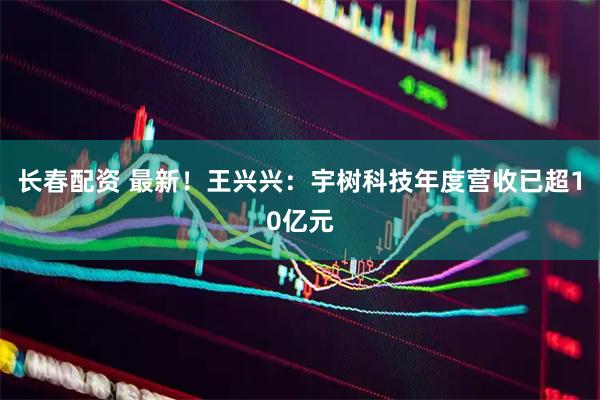 长春配资 最新！王兴兴：宇树科技年度营收已超10亿元