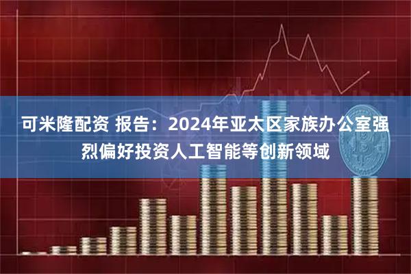 可米隆配资 报告：2024年亚太区家族办公室强烈偏好投资人工智能等创新领域