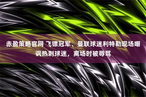 赤盈策略官网 飞镖冠军、曼联球迷利特勒现场嘲讽热刺球迷，离场时被辱骂