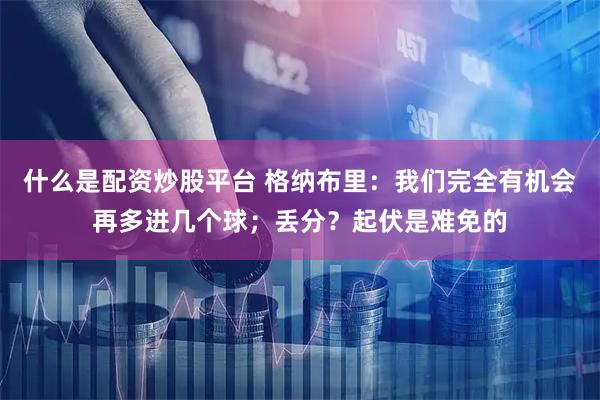 什么是配资炒股平台 格纳布里：我们完全有机会再多进几个球；丢分？起伏是难免的