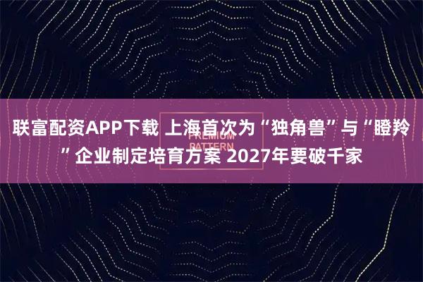 联富配资APP下载 上海首次为“独角兽”与“瞪羚”企业制定培育方案 2027年要破千家