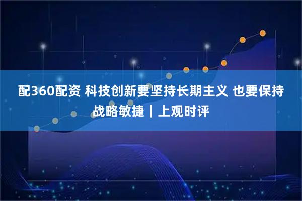 配360配资 科技创新要坚持长期主义 也要保持战略敏捷｜上观时评