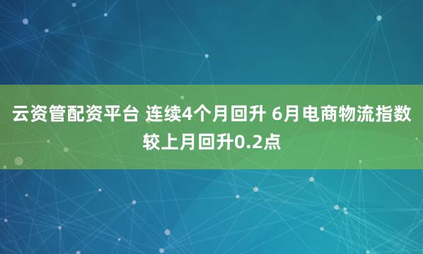 云资管配资平台 连续4个月回升 6月电商物流指数较上月回升0.2点