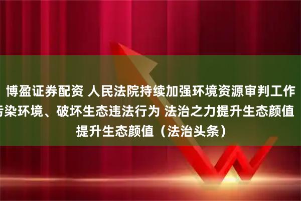 博盈证券配资 人民法院持续加强环境资源审判工作 依法严惩污染环境、破坏生态违法行为 法治之力提升生态颜值（法治头条）