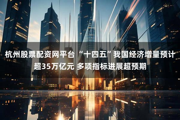 杭州股票配资网平台 “十四五”我国经济增量预计超35万亿元 多项指标进展超预期