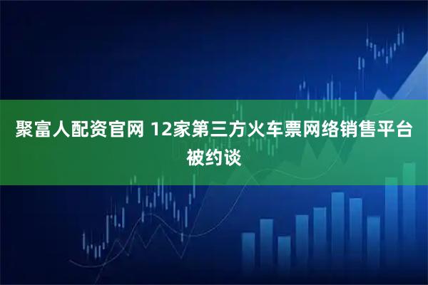 聚富人配资官网 12家第三方火车票网络销售平台被约谈
