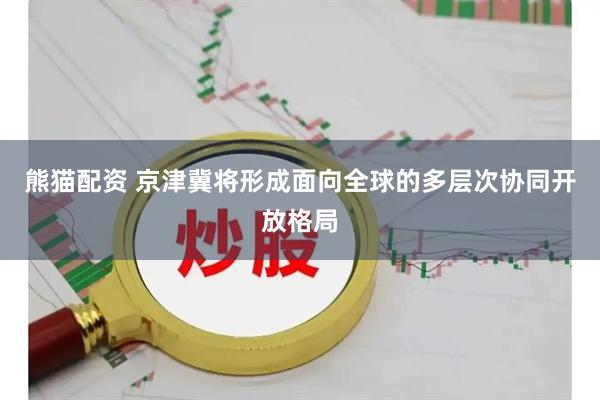 熊猫配资 京津冀将形成面向全球的多层次协同开放格局
