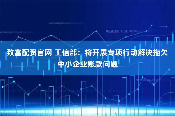 致富配资官网 工信部：将开展专项行动解决拖欠中小企业账款问题