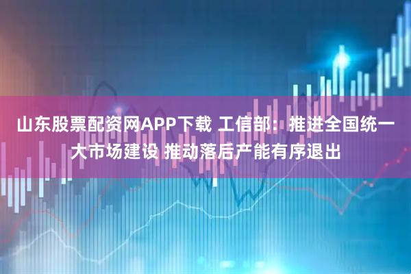 山东股票配资网APP下载 工信部：推进全国统一大市场建设 推动落后产能有序退出