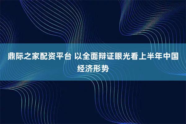鼎际之家配资平台 以全面辩证眼光看上半年中国经济形势