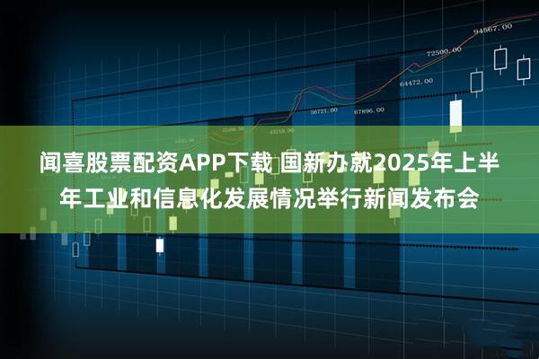 闻喜股票配资APP下载 国新办就2025年上半年工业和信息化发展情况举行新闻发布会