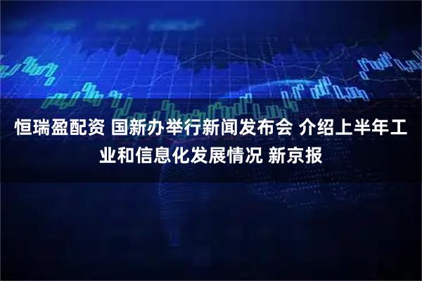 恒瑞盈配资 国新办举行新闻发布会 介绍上半年工业和信息化发展情况 新京报