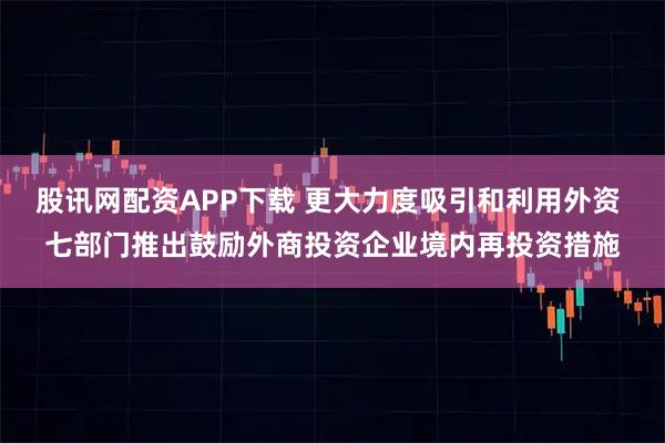股讯网配资APP下载 更大力度吸引和利用外资 七部门推出鼓励外商投资企业境内再投资措施