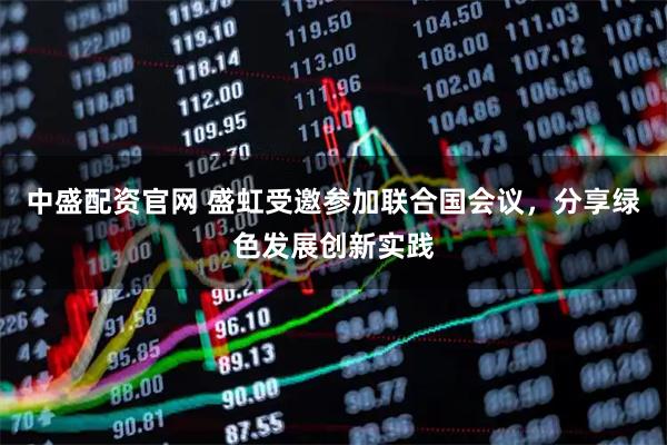 中盛配资官网 盛虹受邀参加联合国会议，分享绿色发展创新实践