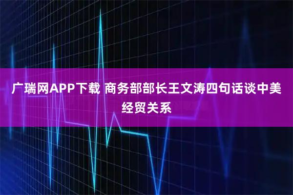 广瑞网APP下载 商务部部长王文涛四句话谈中美经贸关系