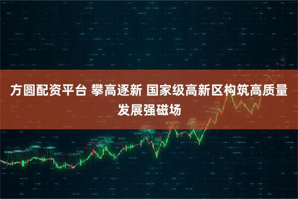 方圆配资平台 攀高逐新 国家级高新区构筑高质量发展强磁场