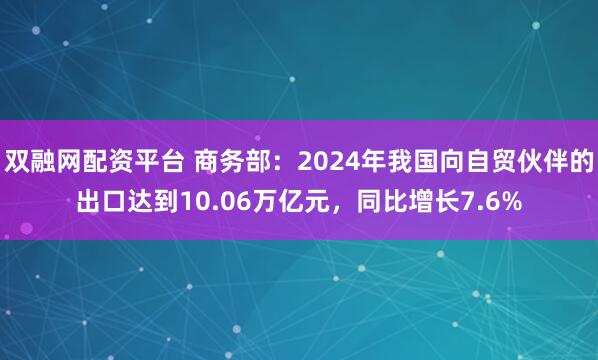 双融网配资平台 商务部：2024年我国向自贸伙伴的出口达到10.06万亿元，同比增长7.6%