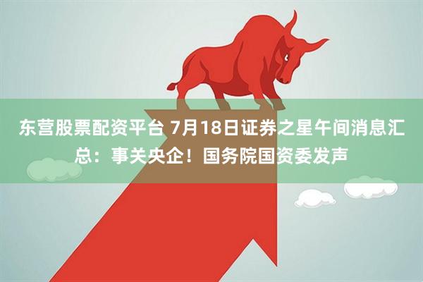 东营股票配资平台 7月18日证券之星午间消息汇总：事关央企！国务院国资委发声