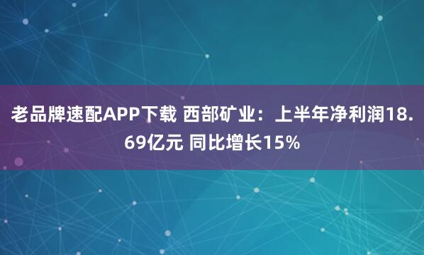 老品牌速配APP下载 西部矿业：上半年净利润18.69亿元 同比增长15%