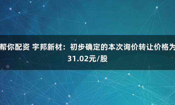 帮你配资 宇邦新材：初步确定的本次询价转让价格为31.02元/股