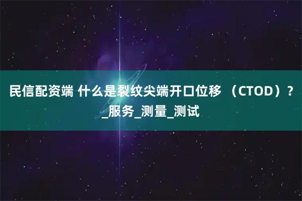 民信配资端 什么是裂纹尖端开口位移 （CTOD）？_服务_测量_测试