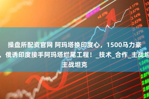 操盘所配资官网 阿玛塔换印度心，1500马力豪赌，俄诱印度接手阿玛塔烂尾工程！_技术_合作_主战坦克