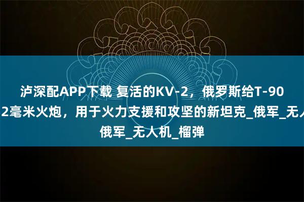 泸深配APP下载 复活的KV-2，俄罗斯给T-90M装上152毫米火炮，用于火力支援和攻坚的新坦克_俄军_无人机_榴弹