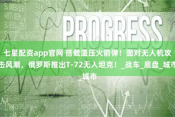 七星配资app官网 搭载温压火箭弹！面对无人机攻击风潮，俄罗斯推出T-72无人坦克！_战车_底盘_城市