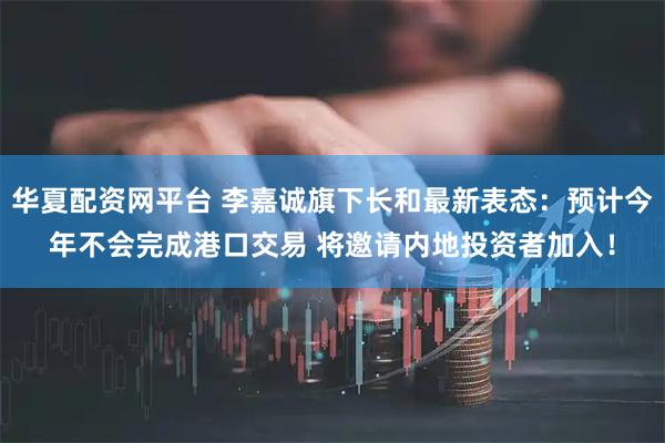 华夏配资网平台 李嘉诚旗下长和最新表态：预计今年不会完成港口交易 将邀请内地投资者加入！