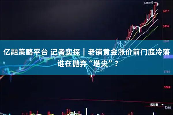 亿融策略平台 记者实探｜老铺黄金涨价前门庭冷落 谁在抛弃“塔尖”？