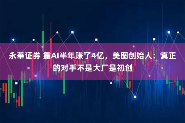 永華证券 靠AI半年赚了4亿，美图创始人：真正的对手不是大厂是初创