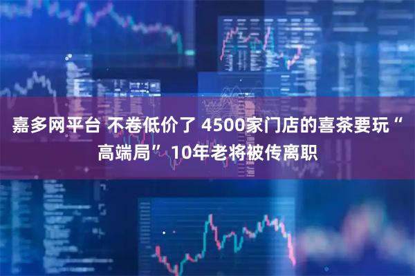 嘉多网平台 不卷低价了 4500家门店的喜茶要玩“高端局” 10年老将被传离职