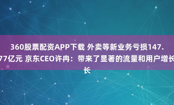 360股票配资APP下载 外卖等新业务亏损147.77亿元 京东CEO许冉：带来了显著的流量和用户增长
