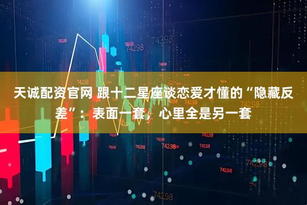 天诚配资官网 跟十二星座谈恋爱才懂的“隐藏反差”：表面一套，心里全是另一套