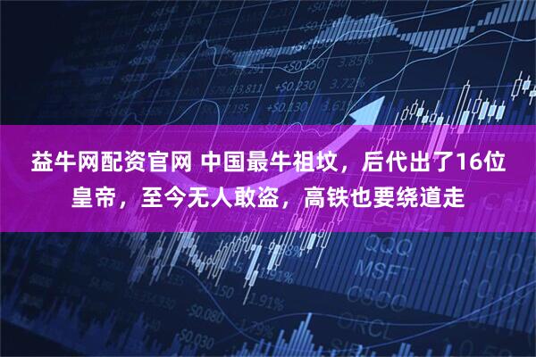 益牛网配资官网 中国最牛祖坟,后代出了16位皇帝,至今无人敢盗,高铁也要绕道走