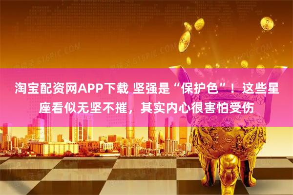 淘宝配资网APP下载 坚强是“保护色”！这些星座看似无坚不摧，其实内心很害怕受伤