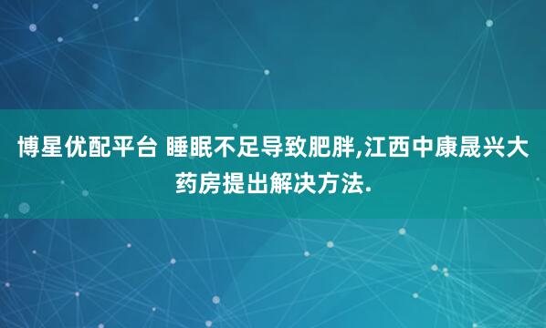 博星优配平台 睡眠不足导致肥胖,江西中康晟兴大药房提出解决方法.