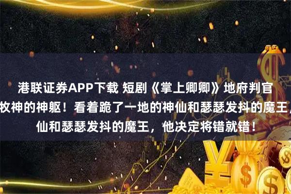 港联证券APP下载 短剧《掌上卿卿》地府判官笔误，把他塞进了牧神的神躯！看着跪了一地的神仙和瑟瑟发抖的魔王，他决定将错就错！