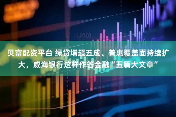 贝富配资平台 绿贷增超五成、普惠覆盖面持续扩大，威海银行这样作答金融“五篇大文章”