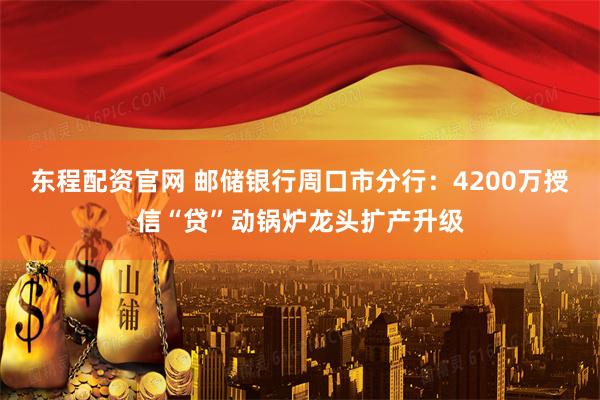 东程配资官网 邮储银行周口市分行：4200万授信“贷”动锅炉龙头扩产升级